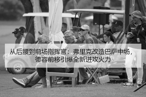 从后腰到前场指挥官：弗里克改造巴萨中场，德容前移引爆全新进攻火力