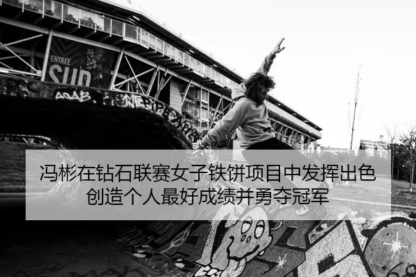 冯彬在钻石联赛女子铁饼项目中发挥出色 创造个人最好成绩并勇夺冠军